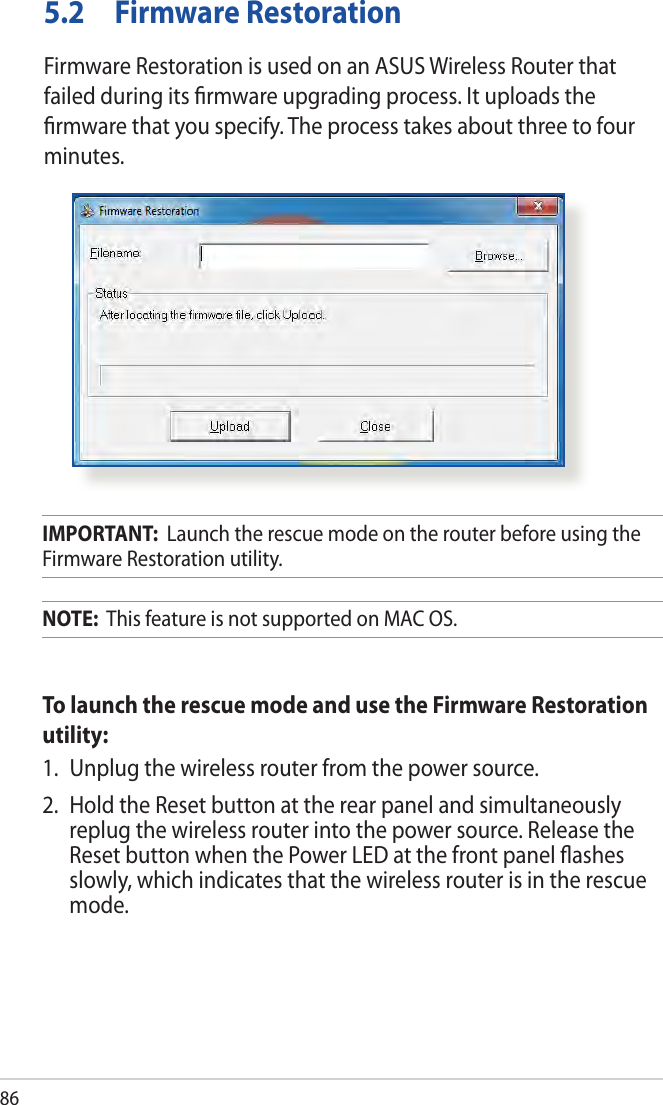 865.2  Firmware RestorationFirmware Restoration is used on an ASUS Wireless Router that failed during its ﬁrmware upgrading process. It uploads the ﬁrmware that you specify. The process takes about three to four minutes.IMPORTANT:  Launch the rescue mode on the router before using the Firmware Restoration utility.NOTE:  This feature is not supported on MAC OS.To launch the rescue mode and use the Firmware Restoration utility:1.  Unplug the wireless router from the power source.2.  Hold the Reset button at the rear panel and simultaneously replug the wireless router into the power source. Release the Reset button when the Power LED at the front panel ﬂashes slowly, which indicates that the wireless router is in the rescue mode.