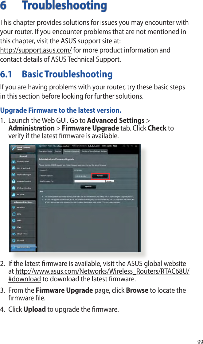 996 TroubleshootingThis chapter provides solutions for issues you may encounter with your router. If you encounter problems that are not mentioned in this chapter, visit the ASUS support site at:  http://support.asus.com/ for more product information and contact details of ASUS Technical Support.6.1  Basic TroubleshootingIf you are having problems with your router, try these basic steps in this section before looking for further solutions.Upgrade Firmware to the latest version.1.  Launch the Web GUI. Go to Advanced Settings &gt; Administration &gt; Firmware Upgrade tab. Click Check to verify if the latest ﬁrmware is available. 2.  If the latest ﬁrmware is available, visit the ASUS global website at http://www.asus.com/Networks/Wireless_Routers/RTAC68U/#download to download the latest ﬁrmware. 3.  From the Firmware Upgrade page, click Browse to locate the ﬁrmware ﬁle.  4. Click Upload to upgrade the ﬁrmware.
