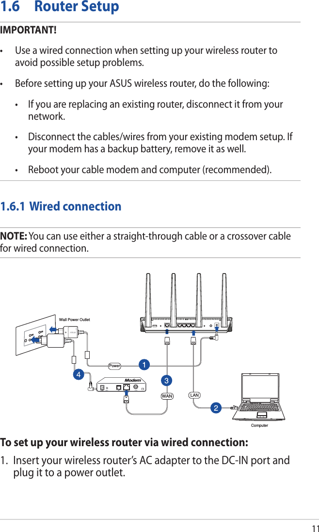 111.6  Router SetupIMPORTANT!• Useawiredconnectionwhensettingupyourwirelessroutertoavoid possible setup problems.• BeforesettingupyourASUSwirelessrouter,dothefollowing: • Ifyouarereplacinganexistingrouter,disconnectitfromyournetwork. • Disconnectthecables/wiresfromyourexistingmodemsetup.Ifyour modem has a backup battery, remove it as well.  • Rebootyourcablemodemandcomputer(recommended).1.6.1 Wired connectionNOTE: You can use either a straight-through cable or a crossover cable for wired connection.To set up your wireless router via wired connection:1.  Insert your wireless router’s AC adapter to the DC-IN port and plug it to a power outlet.ComputerWall Power OutletModemPowerWAN LAN