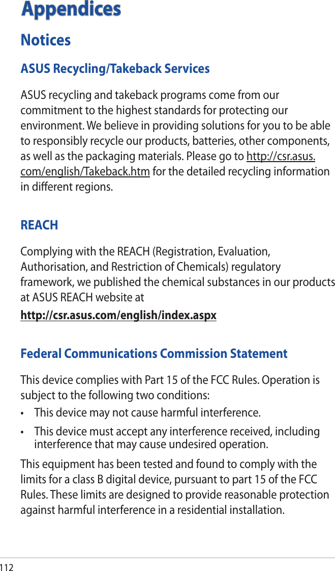 112AppendicesNoticesASUS Recycling/Takeback ServicesASUS recycling and takeback programs come from our commitment to the highest standards for protecting our environment. We believe in providing solutions for you to be able to responsibly recycle our products, batteries, other components, as well as the packaging materials. Please go to http://csr.asus.com/english/Takeback.htm for the detailed recycling information in diﬀerent regions.REACHComplying with the REACH (Registration, Evaluation, Authorisation, and Restriction of Chemicals) regulatory framework, we published the chemical substances in our products at ASUS REACH website athttp://csr.asus.com/english/index.aspxFederal Communications Commission StatementThis device complies with Part 15 of the FCC Rules. Operation is subject to the following two conditions: • Thisdevicemaynotcauseharmfulinterference.• Thisdevicemustacceptanyinterferencereceived,includinginterference that may cause undesired operation.This equipment has been tested and found to comply with the limits for a class B digital device, pursuant to part 15 of the FCC Rules. These limits are designed to provide reasonable protection against harmful interference in a residential installation.