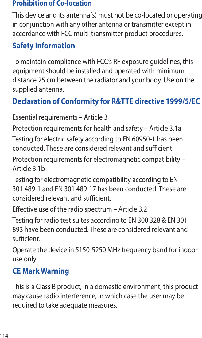 114Prohibition of Co-locationThis device and its antenna(s) must not be co-located or operating in conjunction with any other antenna or transmitter except in accordance with FCC multi-transmitter product procedures.Safety InformationTo maintain compliance with FCC’s RF exposure guidelines, this equipment should be installed and operated with minimum distance 25 cm between the radiator and your body. Use on the supplied antenna.Declaration of Conformity for R&amp;TTE directive 1999/5/ECEssential requirements – Article 3Protection requirements for health and safety – Article 3.1aTesting for electric safety according to EN 60950-1 has been conducted. These are considered relevant and suﬃcient.Protection requirements for electromagnetic compatibility – Article 3.1bTesting for electromagnetic compatibility according to EN 301 489-1 and EN 301 489-17 has been conducted. These are considered relevant and suﬃcient.Eﬀective use of the radio spectrum – Article 3.2Testing for radio test suites according to EN 300 328 &amp; EN 301 893 have been conducted. These are considered relevant and suﬃcient.Operate the device in 5150-5250 MHz frequency band for indoor use only. CE Mark WarningThis is a Class B product, in a domestic environment, this product may cause radio interference, in which case the user may be required to take adequate measures.