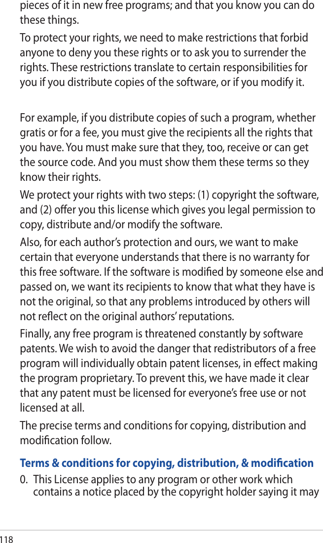 118pieces of it in new free programs; and that you know you can do these things.To protect your rights, we need to make restrictions that forbid anyone to deny you these rights or to ask you to surrender the rights. These restrictions translate to certain responsibilities for you if you distribute copies of the software, or if you modify it.For example, if you distribute copies of such a program, whether gratis or for a fee, you must give the recipients all the rights that you have. You must make sure that they, too, receive or can get the source code. And you must show them these terms so they know their rights.We protect your rights with two steps: (1) copyright the software, and (2) oﬀer you this license which gives you legal permission to copy, distribute and/or modify the software.Also, for each author’s protection and ours, we want to make certain that everyone understands that there is no warranty for this free software. If the software is modiﬁed by someone else and passed on, we want its recipients to know that what they have is not the original, so that any problems introduced by others will not reﬂect on the original authors’ reputations.Finally, any free program is threatened constantly by software patents. We wish to avoid the danger that redistributors of a free program will individually obtain patent licenses, in eﬀect making the program proprietary. To prevent this, we have made it clear that any patent must be licensed for everyone’s free use or not licensed at all.The precise terms and conditions for copying, distribution and modiﬁcation follow.Terms &amp; conditions for copying, distribution, &amp; modiﬁcation0.  This License applies to any program or other work which contains a notice placed by the copyright holder saying it may 