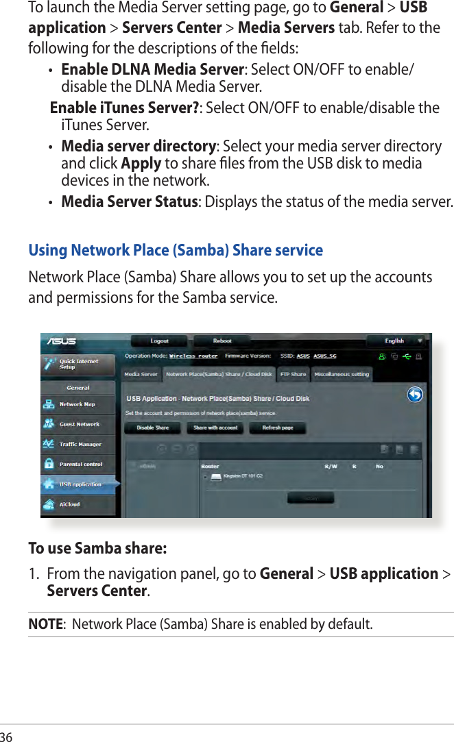 36To launch the Media Server setting page, go to General &gt; USB application &gt; Servers Center &gt; Media Servers tab. Refer to the following for the descriptions of the ﬁelds:• Enable DLNA Media Server: Select ON/OFF to enable/ disable the DLNA Media Server. Enable iTunes Server?: Select ON/OFF to enable/disable the iTunes Server.• Media server directory: Select your media server directory and click Apply to share ﬁles from the USB disk to media devices in the network.• Media Server Status: Displays the status of the media server. Using Network Place (Samba) Share serviceNetwork Place (Samba) Share allows you to set up the accounts and permissions for the Samba service.To use Samba share:1.  From the navigation panel, go to General &gt; USB application &gt; Servers Center.NOTE:  Network Place (Samba) Share is enabled by default.