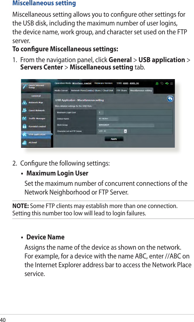 402.  Conﬁgure the following settings:• MaximumLoginUserSet the maximum number of concurrent connections of the Network Neighborhood or FTP Server. NOTE: Some FTP clients may establish more than one connection. Setting this number too low will lead to login failures.• DeviceNameAssigns the name of the device as shown on the network. For example, for a device with the name ABC, enter //ABC on the Internet Explorer address bar to access the Network Place service. Miscellaneous settingMiscellaneous setting allows you to conﬁgure other settings for the USB disk, including the maximum number of user logins, the device name, work group, and character set used on the FTP server.To conﬁgure Miscellaneous settings:1.  From the navigation panel, click General &gt; USB application &gt; Servers Center &gt; Miscellaneous setting tab. 