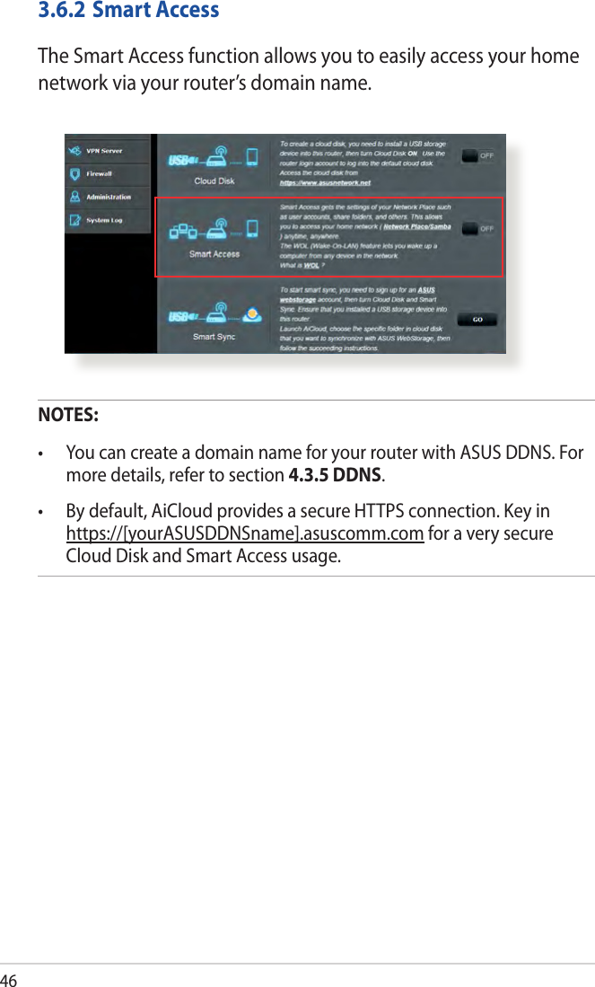 463.6.2 Smart AccessThe Smart Access function allows you to easily access your home network via your router’s domain name.NOTES:  • YoucancreateadomainnameforyourrouterwithASUSDDNS.Formore details, refer to section 4.3.5 DDNS.• Bydefault,AiCloudprovidesasecureHTTPSconnection.Keyinhttps://[yourASUSDDNSname].asuscomm.com for a very secure Cloud Disk and Smart Access usage.