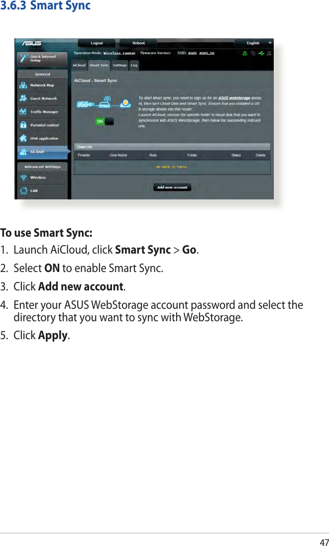 473.6.3 Smart SyncTo use Smart Sync:1.  Launch AiCloud, click Smart Sync &gt; Go.2. Select ON to enable Smart Sync.3. Click Add new account. 4.  Enter your ASUS WebStorage account password and select the directory that you want to sync with WebStorage.5. Click Apply.