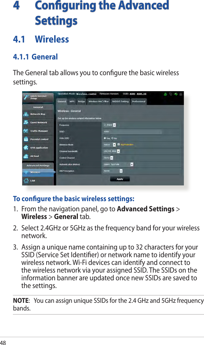 484  Conﬁguring the Advanced Settings4.1 Wireless4.1.1 GeneralThe General tab allows you to conﬁgure the basic wireless settings.  To conﬁgure the basic wireless settings:1.  From the navigation panel, go to Advanced Settings &gt; Wireless &gt; General tab.2.  Select 2.4GHz or 5GHz as the frequency band for your wireless network.3.  Assign a unique name containing up to 32 characters for your SSID (Service Set Identiﬁer) or network name to identify your wireless network. Wi-Fi devices can identify and connect to the wireless network via your assigned SSID. The SSIDs on the information banner are updated once new SSIDs are saved to the settings.NOTE:   You can assign unique SSIDs for the 2.4 GHz and 5GHz frequency bands. 