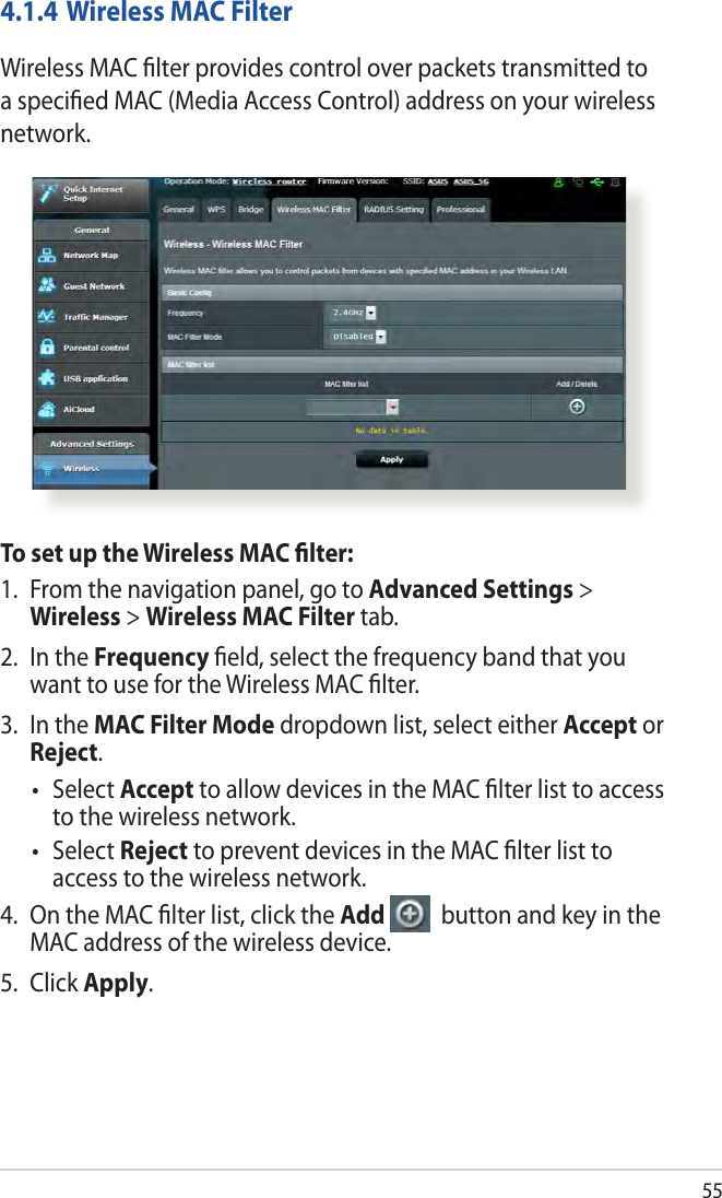 554.1.4 Wireless MAC FilterWireless MAC ﬁlter provides control over packets transmitted to a speciﬁed MAC (Media Access Control) address on your wireless network.To set up the Wireless MAC ﬁlter:1.  From the navigation panel, go to Advanced Settings &gt; Wireless &gt; Wireless MAC Filter tab.2.  In the Frequency ﬁeld, select the frequency band that you want to use for the Wireless MAC ﬁlter.3.  In the MAC Filter Mode dropdown list, select either Accept or Reject.• SelectAccept to allow devices in the MAC ﬁlter list to access to the wireless network.• SelectReject to prevent devices in the MAC ﬁlter list to access to the wireless network.4.  On the MAC ﬁlter list, click the Add   button and key in the MAC address of the wireless device.5. Click Apply.