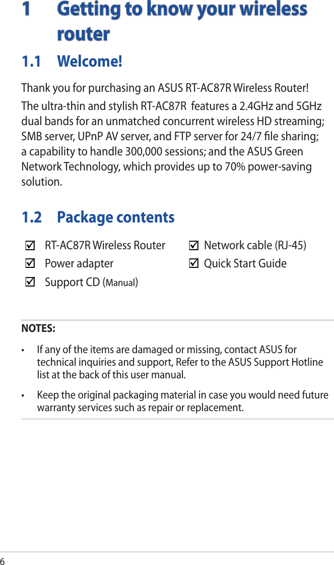 61  Getting to know your wireless router1.1 Welcome!Thank you for purchasing an ASUS RT-AC87R Wireless Router!The ultra-thin and stylish RT-AC87R  features a 2.4GHz and 5GHz dual bands for an unmatched concurrent wireless HD streaming; SMB server, UPnP AV server, and FTP server for 24/7 ﬁle sharing; a capability to handle 300,000 sessions; and the ASUS Green Network Technology, which provides up to 70% power-saving solution.1.2  Package contentsNOTES:• Ifanyoftheitemsaredamagedormissing,contactASUSfortechnical inquiries and support, Refer to the ASUS Support Hotline list at the back of this user manual.• Keeptheoriginalpackagingmaterialincaseyouwouldneedfuturewarranty services such as repair or replacement.RT-AC87R Wireless Router Network cable (RJ-45)Power adapter Quick Start GuideSupport CD (Manual)