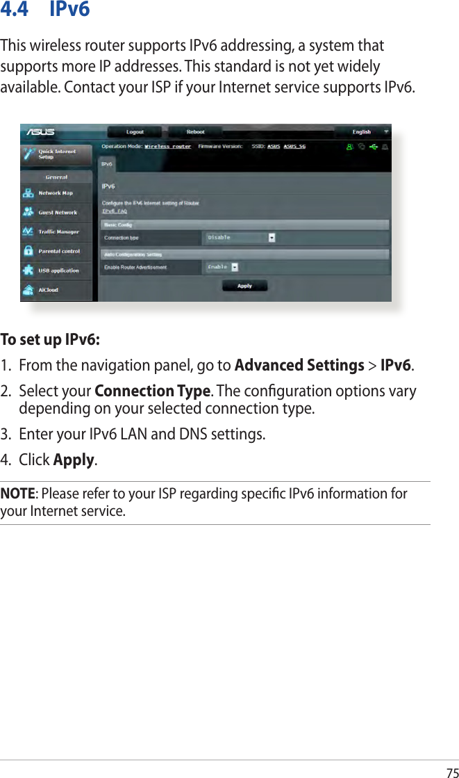 754.4 IPv6This wireless router supports IPv6 addressing, a system that supports more IP addresses. This standard is not yet widely available. Contact your ISP if your Internet service supports IPv6. To set up IPv6:1.  From the navigation panel, go to Advanced Settings &gt; IPv6.2.  Select your Connection Type. The conﬁguration options vary depending on your selected connection type.3.  Enter your IPv6 LAN and DNS settings.4. Click Apply.NOTE: Please refer to your ISP regarding speciﬁc IPv6 information for your Internet service.