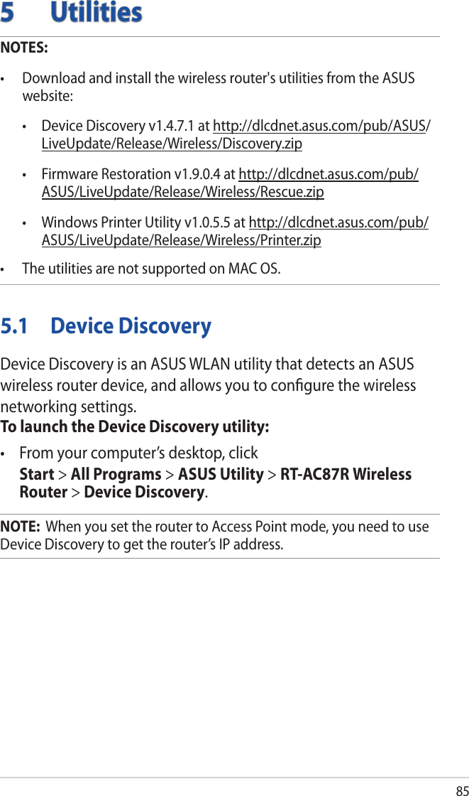 855 UtilitiesNOTES: • Downloadandinstallthewirelessrouter&apos;sutilitiesfromtheASUSwebsite:  • DeviceDiscoveryv1.4.7.1athttp://dlcdnet.asus.com/pub/ASUS/LiveUpdate/Release/Wireless/Discovery.zip • FirmwareRestorationv1.9.0.4athttp://dlcdnet.asus.com/pub/ASUS/LiveUpdate/Release/Wireless/Rescue.zip • WindowsPrinterUtilityv1.0.5.5athttp://dlcdnet.asus.com/pub/ASUS/LiveUpdate/Release/Wireless/Printer.zip• TheutilitiesarenotsupportedonMACOS.5.1  Device DiscoveryDevice Discovery is an ASUS WLAN utility that detects an ASUS wireless router device, and allows you to conﬁgure the wireless networking settings.To launch the Device Discovery utility:• Fromyourcomputer’sdesktop,click Start &gt; All Programs &gt; ASUS Utility &gt; RT-AC87R Wireless Router &gt; Device Discovery.NOTE:  When you set the router to Access Point mode, you need to use Device Discovery to get the router’s IP address.