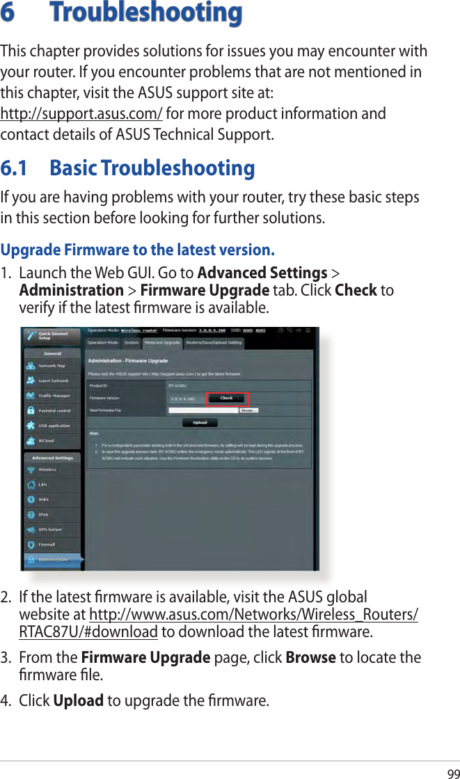 996 TroubleshootingThis chapter provides solutions for issues you may encounter with your router. If you encounter problems that are not mentioned in this chapter, visit the ASUS support site at:  http://support.asus.com/ for more product information and contact details of ASUS Technical Support.6.1  Basic TroubleshootingIf you are having problems with your router, try these basic steps in this section before looking for further solutions.Upgrade Firmware to the latest version.1.  Launch the Web GUI. Go to Advanced Settings &gt; Administration &gt; Firmware Upgrade tab. Click Check to verify if the latest ﬁrmware is available. 2.  If the latest ﬁrmware is available, visit the ASUS global website at http://www.asus.com/Networks/Wireless_Routers/RTAC87U/#download to download the latest ﬁrmware. 3.  From the Firmware Upgrade page, click Browse to locate the ﬁrmware ﬁle.  4. Click Upload to upgrade the ﬁrmware.