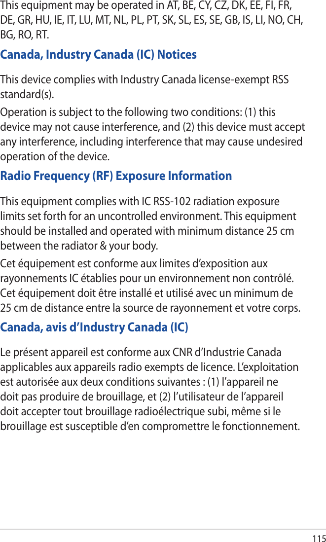 115This equipment may be operated in AT, BE, CY, CZ, DK, EE, FI, FR, DE, GR, HU, IE, IT, LU, MT, NL, PL, PT, SK, SL, ES, SE, GB, IS, LI, NO, CH, BG, RO, RT.Canada, Industry Canada (IC) NoticesThis device complies with Industry Canada license-exempt RSS standard(s).Operation is subject to the following two conditions: (1) this device may not cause interference, and (2) this device must accept any interference, including interference that may cause undesired operation of the device.Radio Frequency (RF) Exposure InformationThis equipment complies with IC RSS-102 radiation exposure limits set forth for an uncontrolled environment. This equipment should be installed and operated with minimum distance 25 cm between the radiator &amp; your body.Cet équipement est conforme aux limites d’exposition aux rayonnements IC établies pour un environnement non contrôlé. Cet équipement doit être installé et utilisé avec un minimum de 25 cm de distance entre la source de rayonnement et votre corps.Canada, avis d’Industry Canada (IC)Le présent appareil est conforme aux CNR d’Industrie Canada applicables aux appareils radio exempts de licence. L’exploitation est autorisée aux deux conditions suivantes : (1) l’appareil ne doit pas produire de brouillage, et (2) l’utilisateur de l’appareil doit accepter tout brouillage radioélectrique subi, même si le brouillage est susceptible d’en compromettre le fonctionnement.
