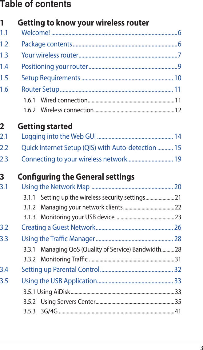 3Table of contents1  Getting to know your wireless router1.1 Welcome! ........................................................................................61.2  Package contents .........................................................................61.3  Your wireless router .....................................................................71.4  Positioning your router ..............................................................91.5  Setup Requirements ................................................................ 101.6  Router Setup ............................................................................... 111.6.1  Wired connection ..................................................................111.6.2  Wireless connection ............................................................. 122  Getting started2.1  Logging into the Web GUI ..................................................... 142.2  Quick Internet Setup (QIS) with Auto-detection ........... 152.3  Connecting to your wireless network ................................ 193  Conﬁguring the General settings3.1  Using the Network Map  ......................................................... 203.1.1  Setting up the wireless security settings ......................213.1.2  Managing your network clients ....................................... 223.1.3  Monitoring your USB device .............................................233.2  Creating a Guest Network ...................................................... 263.3  Using the Traﬃc Manager ...................................................... 283.3.1  Managing QoS (Quality of Service) Bandwidth..........283.3.2  Monitoring Traﬃc  .................................................................313.4  Setting up Parental Control ................................................... 323.5  Using the USB Application ..................................................... 333.5.1 Using AiDisk ............................................................................... 333.5.2  Using Servers Center ............................................................353.5.3 3G/4G ........................................................................................41