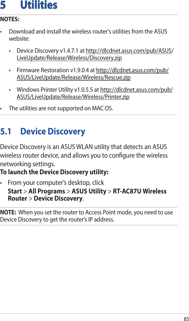 855 UtilitiesNOTES: • Downloadandinstallthewirelessrouter&apos;sutilitiesfromtheASUSwebsite:  • DeviceDiscoveryv1.4.7.1athttp://dlcdnet.asus.com/pub/ASUS/LiveUpdate/Release/Wireless/Discovery.zip • FirmwareRestorationv1.9.0.4athttp://dlcdnet.asus.com/pub/ASUS/LiveUpdate/Release/Wireless/Rescue.zip • WindowsPrinterUtilityv1.0.5.5athttp://dlcdnet.asus.com/pub/ASUS/LiveUpdate/Release/Wireless/Printer.zip• TheutilitiesarenotsupportedonMACOS.5.1  Device DiscoveryDevice Discovery is an ASUS WLAN utility that detects an ASUS wireless router device, and allows you to conﬁgure the wireless networking settings.To launch the Device Discovery utility:• Fromyourcomputer’sdesktop,click Start &gt; All Programs &gt; ASUS Utility &gt; RT-AC87U Wireless Router &gt; Device Discovery.NOTE:  When you set the router to Access Point mode, you need to use Device Discovery to get the router’s IP address.