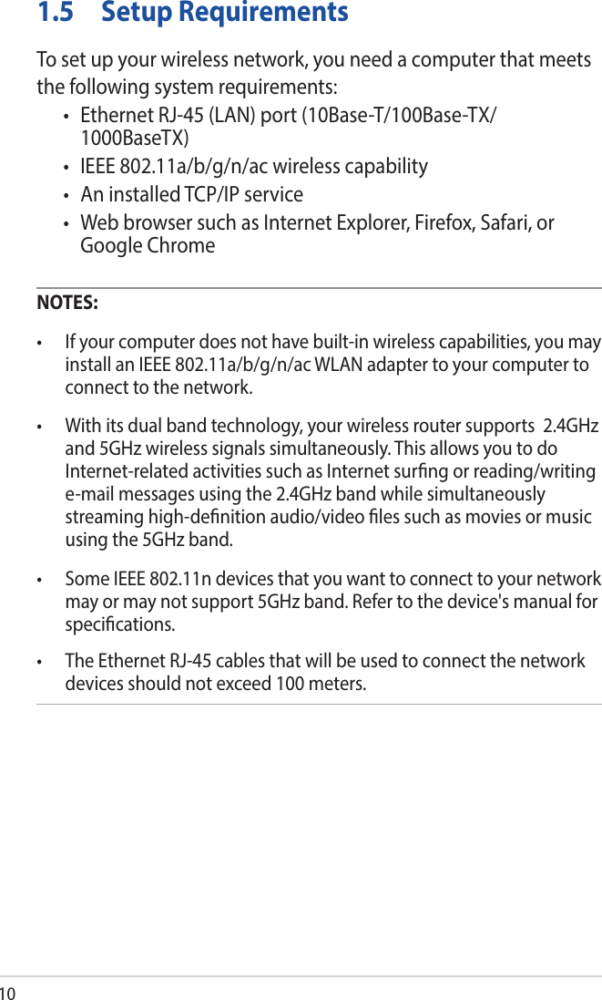 101.5  Setup RequirementsTo set up your wireless network, you need a computer that meets the following system requirements:• EthernetRJ-45(LAN)port(10Base-T/100Base-TX/1000BaseTX)• IEEE802.11a/b/g/n/acwirelesscapability• AninstalledTCP/IPservice• WebbrowsersuchasInternetExplorer,Firefox,Safari,orGoogle ChromeNOTES: • Ifyourcomputerdoesnothavebuilt-inwirelesscapabilities,youmayinstall an IEEE 802.11a/b/g/n/ac WLAN adapter to your computer to connect to the network.• Withitsdualbandtechnology,yourwirelessroutersupports2.4GHzand 5GHz wireless signals simultaneously. This allows you to do Internet-related activities such as Internet surng or reading/writing e-mail messages using the 2.4GHz band while simultaneously streaming high-denition audio/video les such as movies or music using the 5GHz band.• SomeIEEE802.11ndevicesthatyouwanttoconnecttoyournetworkmay or may not support 5GHz band. Refer to the device&apos;s manual for specications.• TheEthernetRJ-45cablesthatwillbeusedtoconnectthenetworkdevices should not exceed 100 meters.