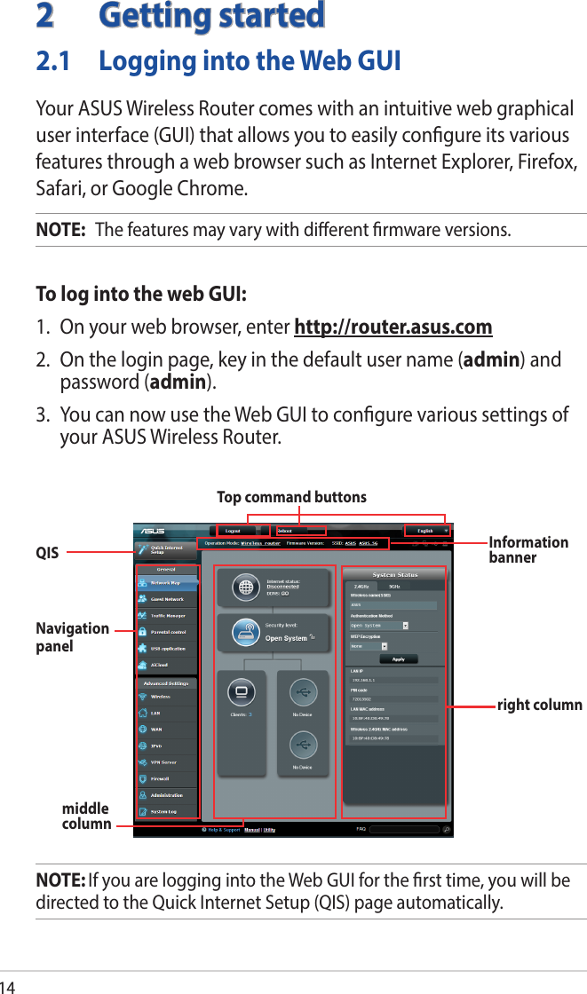 142  Getting started2.1  Logging into the Web GUIYour ASUS Wireless Router comes with an intuitive web graphical user interface (GUI) that allows you to easily congure its various features through a web browser such as Internet Explorer, Firefox, Safari, or Google Chrome.NOTE:   The features may vary with dierent rmware versions.To log into the web GUI:1.  On your web browser, enter http://router.asus.com2.  On the login page, key in the default user name (admin) and password (admin).3.  You can now use the Web GUI to congure various settings of your ASUS Wireless Router.NOTE: If you are logging into the Web GUI for the rst time, you will be directed to the Quick Internet Setup (QIS) page automatically.Navigation panel QIS Top command buttonsInformation bannermiddle columnright column