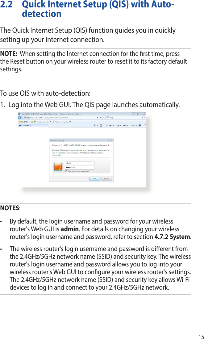 152.2  Quick Internet Setup (QIS) with Auto-detectionThe Quick Internet Setup (QIS) function guides you in quickly setting up your Internet connection.NOTE:  When setting the Internet connection for the rst time, press the Reset button on your wireless router to reset it to its factory default settings.To use QIS with auto-detection:1.  Log into the Web GUI. The QIS page launches automatically.NOTES:• Bydefault,theloginusernameandpasswordforyourwirelessrouter&apos;s Web GUI is admin. For details on changing your wireless router&apos;s login username and password, refer to section 4.7.2 System.• Thewirelessrouter&apos;sloginusernameandpasswordisdierentfromthe 2.4GHz/5GHz network name (SSID) and security key. The wireless router&apos;s login username and password allows you to log into your wireless router&apos;s Web GUI to congure your wireless router&apos;s settings. The 2.4GHz/5GHz network name (SSID) and security key allows Wi-Fi devices to log in and connect to your 2.4GHz/5GHz network.