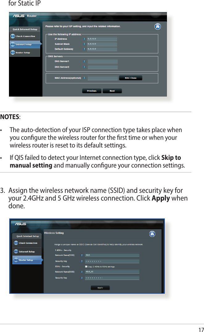 17  for Static IPNOTES:• Theauto-detectionofyourISPconnectiontypetakesplacewhenyou congure the wireless router for the rst time or when your wireless router is reset to its default settings.• IfQISfailedtodetectyourInternetconnectiontype,clickSkip to manual setting and manually congure your connection settings.3.  Assign the wireless network name (SSID) and security key for your 2.4GHz and 5 GHz wireless connection. Click Apply when done.