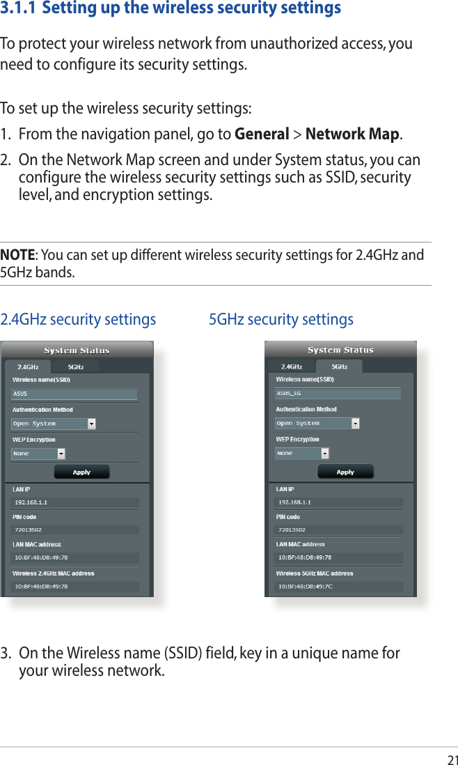 213.1.1 Setting up the wireless security settingsTo protect your wireless network from unauthorized access, you need to configure its security settings.To set up the wireless security settings:1.  From the navigation panel, go to General &gt; Network Map.2.  On the Network Map screen and under System status, you can configure the wireless security settings such as SSID, security level, and encryption settings.NOTE: You can set up dierent wireless security settings for 2.4GHz and 5GHz bands. 2.4GHz security settings   5GHz security settings3.  On the Wireless name (SSID) field, key in a unique name for your wireless network.