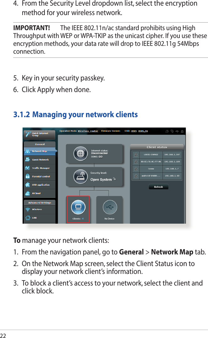 224.  From the Security Level dropdown list, select the encryption method for your wireless network.IMPORTANT!  The IEEE 802.11n/ac standard prohibits using High Throughput with WEP or WPA-TKIP as the unicast cipher. If you use these encryption methods, your data rate will drop to IEEE 802.11g 54Mbps connection.5.  Key in your security passkey.6. Click Apply when done.3.1.2 Managing your network clientsTo manage your network clients:1.  From the navigation panel, go to General &gt; Network Map tab.2.  On the Network Map screen, select the Client Status icon to display your network client’s information.3.  To block a client’s access to your network, select the client and click block.