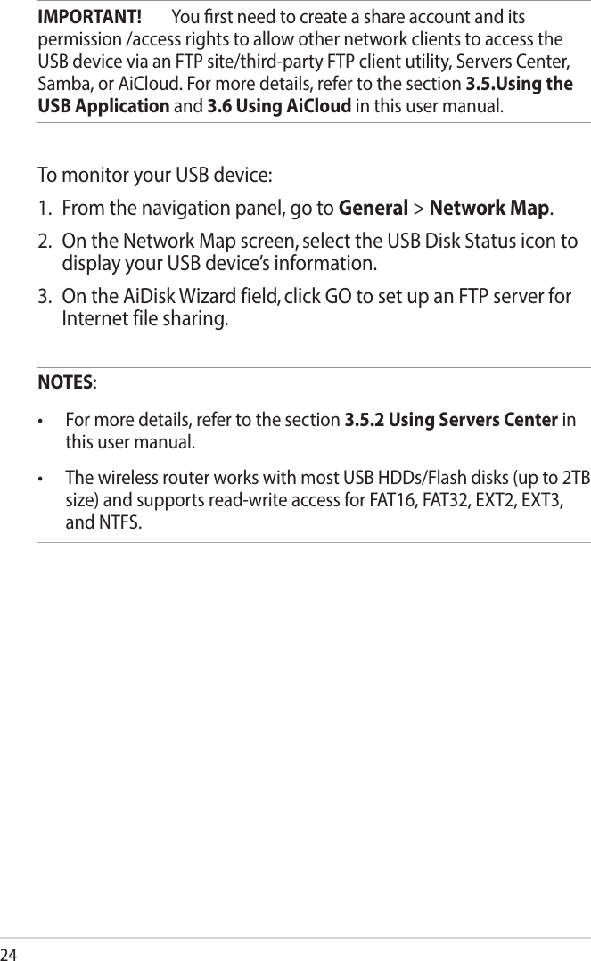 24IMPORTANT!  You rst need to create a share account and its permission /access rights to allow other network clients to access the USB device via an FTP site/third-party FTP client utility, Servers Center, Samba, or AiCloud. For more details, refer to the section 3.5.Using the USB Application and 3.6 Using AiCloud in this user manual.To monitor your USB device:1.  From the navigation panel, go to General &gt; Network Map.2.  On the Network Map screen, select the USB Disk Status icon to display your USB device’s information.3.  On the AiDisk Wizard field, click GO to set up an FTP server for Internet file sharing.NOTES:• Formoredetails,refertothesection3.5.2 Using Servers Center in this user manual.• ThewirelessrouterworkswithmostUSBHDDs/Flashdisks(upto2TBsize) and supports read-write access for FAT16, FAT32, EXT2, EXT3, and NTFS.