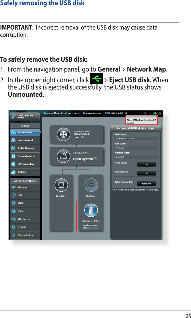 25Safely removing the USB diskIMPORTANT:  Incorrect removal of the USB disk may cause data corruption.To safely remove the USB disk:1.  From the navigation panel, go to General &gt; Network Map.2.  In the upper right corner, click   &gt; Eject USB disk. When the USB disk is ejected successfully, the USB status shows Unmounted.