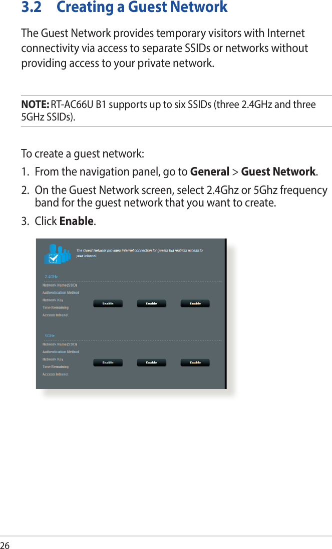 263.2  Creating a Guest NetworkThe Guest Network provides temporary visitors with Internet connectivity via access to separate SSIDs or networks without providing access to your private network.NOTE: RT-AC66U B1 supports up to six SSIDs (three 2.4GHz and three 5GHz SSIDs).To create a guest network:1.  From the navigation panel, go to General &gt; Guest Network.2.  On the Guest Network screen, select 2.4Ghz or 5Ghz frequency band for the guest network that you want to create. 3. Click Enable.