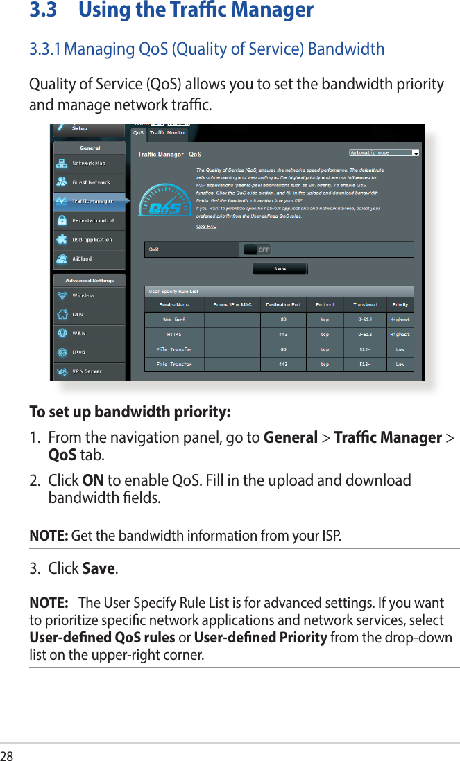 283.3  Using the Trac Manager3.3.1 Managing QoS (Quality of Service) BandwidthQuality of Service (QoS) allows you to set the bandwidth priority and manage network trac.To set up bandwidth priority:1.  From the navigation panel, go to General &gt; Trac Manager &gt; QoS tab.2. Click ON to enable QoS. Fill in the upload and download bandwidth elds.NOTE: Get the bandwidth information from your ISP.3. Click Save.NOTE:   The User Specify Rule List is for advanced settings. If you want to prioritize specic network applications and network services, select User-dened QoS rules or User-dened Priority from the drop-down list on the upper-right corner.