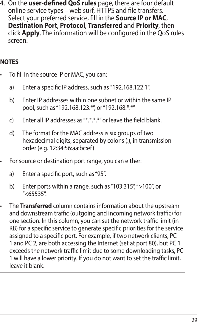 294.  On the user-dened QoS rules page, there are four default online service types – web surf, HTTPS and le transfers. Select your preferred service, ll in the Source IP or MAC, Destination Port, Protocol, Transferred and Priority, then click Apply. The information will be congured in the QoS rules screen.NOTES• TollinthesourceIPorMAC,youcan:  a)  Enter a specic IP address, such as &quot;192.168.122.1&quot;.  b)   Enter IP addresses within one subnet or within the same IP pool, such as “192.168.123.*”, or “192.168.*.*”  c)  Enter all IP addresses as “*.*.*.*” or leave the eld blank.  d)   The format for the MAC address is six groups of two hexadecimal digits, separated by colons (:), in transmission order (e.g. 12:34:56:aa:bc:ef)• Forsourceordestinationportrange,youcaneither:  a)  Enter a specic port, such as “95”.  b)   Enter ports within a range, such as “103:315”, “&gt;100”, or  “&lt;65535”.• TheTransferred column contains information about the upstream and downstream trac (outgoing and incoming network trac) for one section. In this column, you can set the network trac limit (in KB) for a specic service to generate specic priorities for the service assigned to a specic port. For example, if two network clients, PC 1 and PC 2, are both accessing the Internet (set at port 80), but PC 1 exceeds the network trac limit due to some downloading tasks, PC 1 will have a lower priority. If you do not want to set the trac limit, leave it blank.