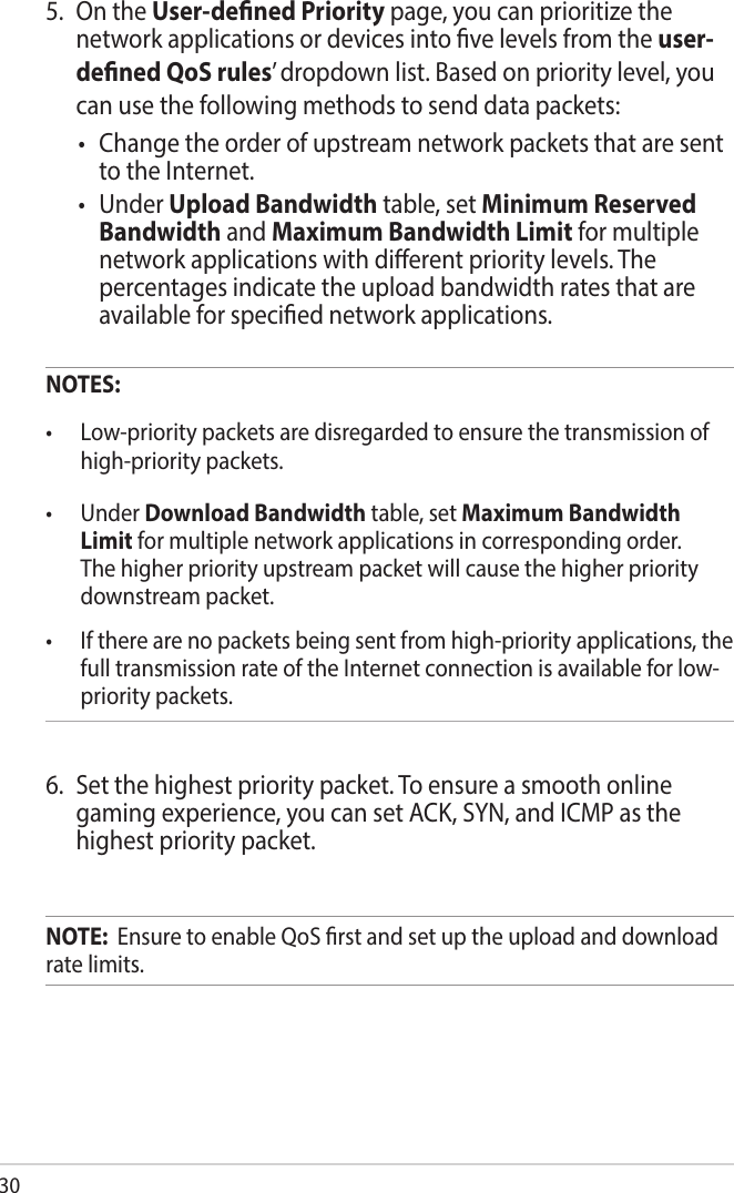 305.  On the User-dened Priority page, you can prioritize the network applications or devices into ve levels from the user-dened QoS rules’ dropdown list. Based on priority level, you can use the following methods to send data packets:• Changetheorderofupstreamnetworkpacketsthataresentto the Internet.• UnderUpload Bandwidth table, set Minimum Reserved Bandwidth and Maximum Bandwidth Limit for multiple network applications with dierent priority levels. The percentages indicate the upload bandwidth rates that are available for specied network applications. NOTES:• Low-prioritypacketsaredisregardedtoensurethetransmissionofhigh-priority packets. • UnderDownload Bandwidth table, set Maximum Bandwidth Limit for multiple network applications in corresponding order. The higher priority upstream packet will cause the higher priority downstream packet.• Iftherearenopacketsbeingsentfromhigh-priorityapplications,thefull transmission rate of the Internet connection is available for low-priority packets.6.  Set the highest priority packet. To ensure a smooth online gaming experience, you can set ACK, SYN, and ICMP as the highest priority packet. NOTE:  Ensure to enable QoS rst and set up the upload and download rate limits.