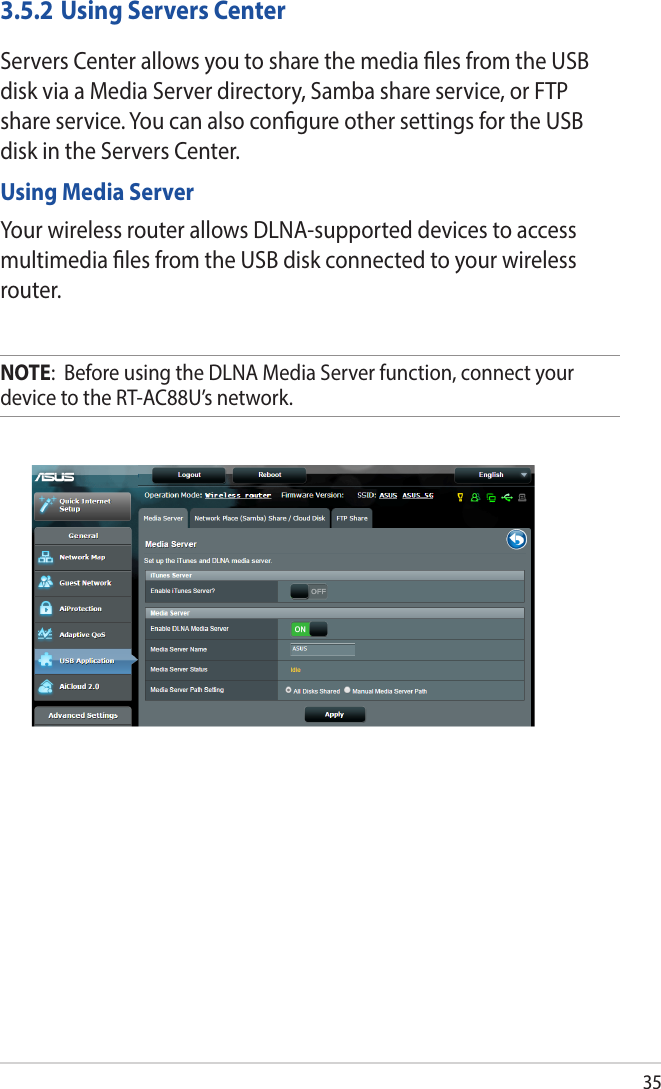 353.5.2 Using Servers CenterServers Center allows you to share the media les from the USB disk via a Media Server directory, Samba share service, or FTP share service. You can also congure other settings for the USB disk in the Servers Center.Using Media ServerYour wireless router allows DLNA-supported devices to access multimedia les from the USB disk connected to your wireless router.NOTE:  Before using the DLNA Media Server function, connect your device to the RT-AC88U’s network.