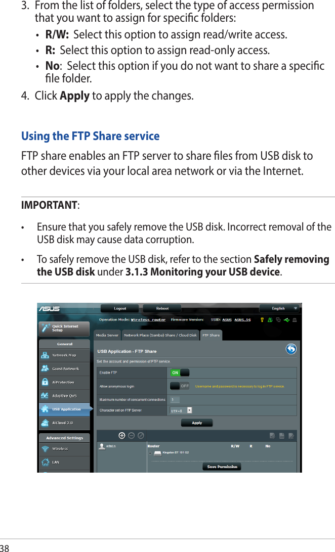 383.  From the list of folders, select the type of access permission that you want to assign for specic folders:• R/W:  Select this option to assign read/write access.• R:  Select this option to assign read-only access.• No:  Select this option if you do not want to share a specic le folder.4. Click Apply to apply the changes.Using the FTP Share serviceFTP share enables an FTP server to share les from USB disk to other devices via your local area network or via the Internet.IMPORTANT:  • EnsurethatyousafelyremovetheUSBdisk.IncorrectremovaloftheUSB disk may cause data corruption.• TosafelyremovetheUSBdisk,refertothesectionSafely removing the USB disk under 3.1.3 Monitoring your USB device.
