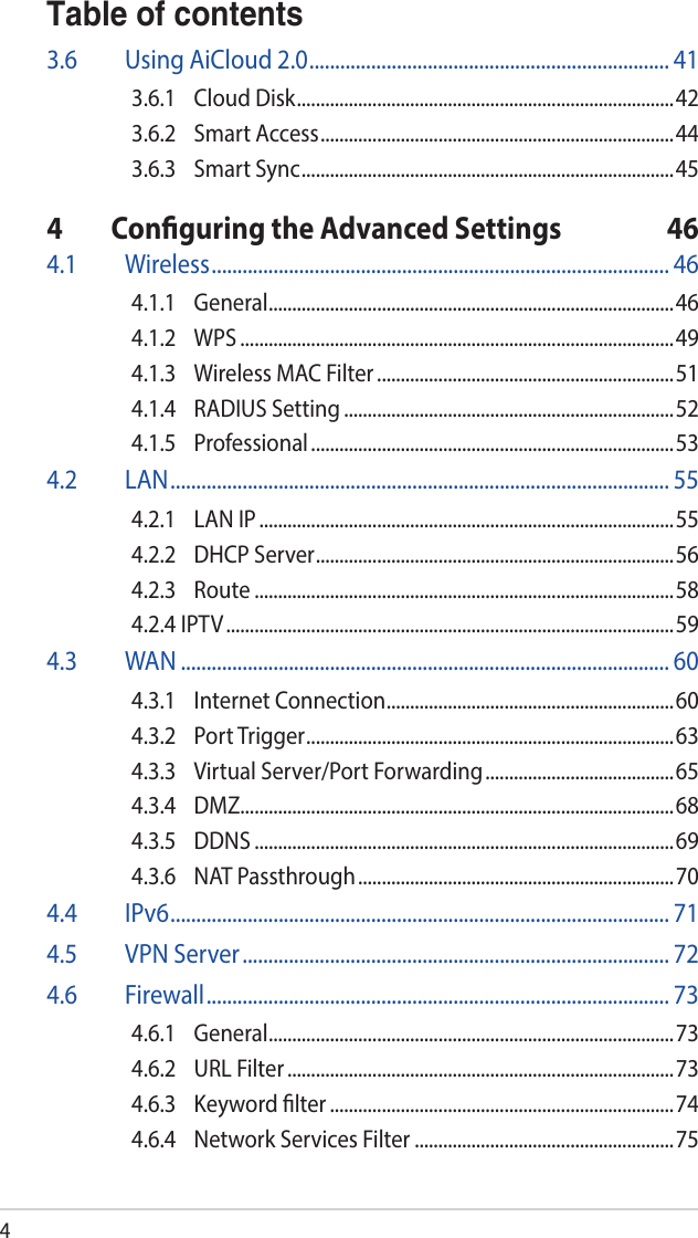 4Table of contents3.6  Using AiCloud 2.0 ...................................................................... 413.6.1  Cloud Disk ................................................................................423.6.2  Smart Access ...........................................................................443.6.3  Smart Sync ............................................................................... 454  Conguring the Advanced Settings  464.1 Wireless ......................................................................................... 464.1.1 General ......................................................................................464.1.2 WPS ............................................................................................494.1.3  Wireless MAC Filter ...............................................................514.1.4  RADIUS Setting ......................................................................524.1.5 Professional .............................................................................534.2 LAN ................................................................................................. 554.2.1  LAN IP ........................................................................................554.2.2  DHCP Server ............................................................................564.2.3 Route .........................................................................................584.2.4 IPTV ............................................................................................... 594.3 WAN ............................................................................................... 604.3.1  Internet Connection .............................................................604.3.2  Port Trigger ..............................................................................634.3.3  Virtual Server/Port Forwarding ........................................654.3.4 DMZ............................................................................................684.3.5 DDNS .........................................................................................694.3.6  NAT Passthrough ................................................................... 704.4 IPv6 ................................................................................................. 714.5  VPN Server ................................................................................... 724.6 Firewall .......................................................................................... 734.6.1 General ......................................................................................734.6.2  URL Filter ..................................................................................734.6.3  Keyword lter .........................................................................744.6.4  Network Services Filter .......................................................75