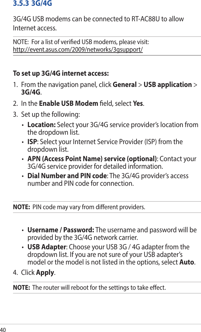 403.5.3 3G/4G3G/4G USB modems can be connected to RT-AC88U to allow Internet access.NOTE:  For a list of veried USB modems, please visit:  http://event.asus.com/2009/networks/3gsupport/To set up 3G/4G internet access:1.  From the navigation panel, click General &gt; USB application &gt; 3G/4G.2.  In the Enable USB Modem eld, select Ye s. 3.  Set up the following:• Location: Select your 3G/4G service provider’s location from the dropdown list.• ISP: Select your Internet Service Provider (ISP) from the dropdown list.•  APN (Access Point Name) service (optional): Contact your 3G/4G service provider for detailed information.•  Dial Number and PIN code: The 3G/4G provider’s access number and PIN code for connection.NOTE:  PIN code may vary from dierent providers.•  Username / Password: The username and password will be provided by the 3G/4G network carrier.•  USB Adapter: Choose your USB 3G / 4G adapter from the dropdown list. If you are not sure of your USB adapter’s model or the model is not listed in the options, select Auto.4. Click Apply.NOTE:  The router will reboot for the settings to take eect.