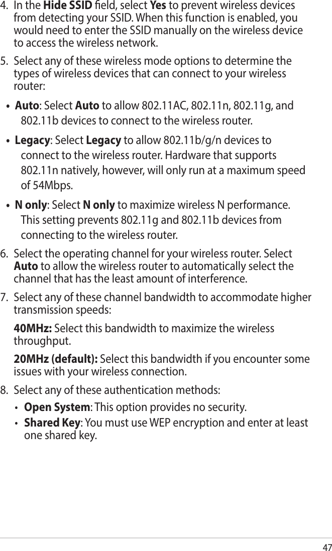 474.  In the Hide SSID eld, select Ye s to prevent wireless devices from detecting your SSID. When this function is enabled, you would need to enter the SSID manually on the wireless device to access the wireless network.5.  Select any of these wireless mode options to determine the types of wireless devices that can connect to your wireless router:• Auto: Select Auto to allow 802.11AC, 802.11n, 802.11g, and 802.11b devices to connect to the wireless router.• Legacy: Select Legacy to allow 802.11b/g/n devices to connect to the wireless router. Hardware that supports 802.11n natively, however, will only run at a maximum speed of 54Mbps. • N only: Select N only to maximize wireless N performance. This setting prevents 802.11g and 802.11b devices from connecting to the wireless router.6.  Select the operating channel for your wireless router. Select Auto to allow the wireless router to automatically select the channel that has the least amount of interference.7.  Select any of these channel bandwidth to accommodate higher transmission speeds: 40MHz: Select this bandwidth to maximize the wireless throughput. 20MHz (default): Select this bandwidth if you encounter some issues with your wireless connection.8.  Select any of these authentication methods:• Open System: This option provides no security.• Shared Key: You must use WEP encryption and enter at least one shared key.