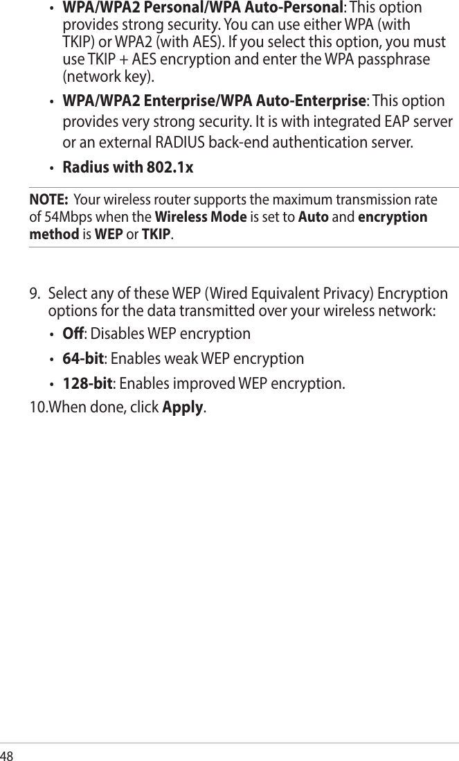 48• WPA/WPA2 Personal/WPA Auto-Personal: This option provides strong security. You can use either WPA (with TKIP) or WPA2 (with AES). If you select this option, you must use TKIP + AES encryption and enter the WPA passphrase (network key).• WPA/WPA2 Enterprise/WPA Auto-Enterprise: This option provides very strong security. It is with integrated EAP server or an external RADIUS back-end authentication server.• Radius with 802.1xNOTE:  Your wireless router supports the maximum transmission rate of 54Mbps when the Wireless Mode is set to Auto and encryption method is WEP or TKIP.9.  Select any of these WEP (Wired Equivalent Privacy) Encryption options for the data transmitted over your wireless network:• O: Disables WEP encryption• 64-bit: Enables weak WEP encryption • 128-bit: Enables improved WEP encryption.10.When done, click Apply.