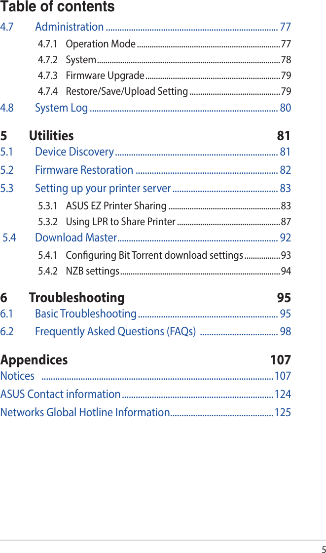 5Table of contents4.7 Administration ........................................................................... 774.7.1  Operation Mode ....................................................................774.7.2 System ....................................................................................... 784.7.3  Firmware Upgrade ................................................................794.7.4  Restore/Save/Upload Setting ...........................................794.8  System Log .................................................................................. 805 Utilities  815.1  Device Discovery ....................................................................... 815.2  Firmware Restoration .............................................................. 825.3  Setting up your printer server .............................................. 835.3.1  ASUS EZ Printer Sharing .....................................................835.3.2  Using LPR to Share Printer .................................................87 5.4  Download Master ...................................................................... 925.4.1  Conguring Bit Torrent download settings .................935.4.2  NZB settings ............................................................................ 946 Troubleshooting  956.1  Basic Troubleshooting ............................................................. 956.2  Frequently Asked Questions (FAQs)  .................................. 98Appendices 107Notices    .....................................................................................................107ASUS Contact information ..................................................................124Networks Global Hotline Information.............................................125