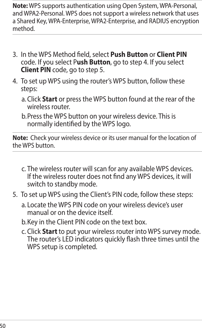 50Note: WPS supports authentication using Open System, WPA-Personal, and WPA2-Personal. WPS does not support a wireless network that uses a Shared Key, WPA-Enterprise, WPA2-Enterprise, and RADIUS encryption method.3.  In the WPS Method eld, select Push Button or Client PIN code. If you select Push Button, go to step 4. If you select Client PIN code, go to step 5.4.  To set up WPS using the router’s WPS button, follow these steps:a. Click Start or press the WPS button found at the rear of the wireless router. b. Press the WPS button on your wireless device. This is normally identied by the WPS logo.Note:  Check your wireless device or its user manual for the location of the WPS button.c. The wireless router will scan for any available WPS devices. If the wireless router does not nd any WPS devices, it will switch to standby mode.5.  To set up WPS using the Client’s PIN code, follow these steps:a. Locate the WPS PIN code on your wireless device’s user manual or on the device itself.  b. Key in the Client PIN code on the text box.c. Click Start to put your wireless router into WPS survey mode. The router’s LED indicators quickly ash three times until the WPS setup is completed.