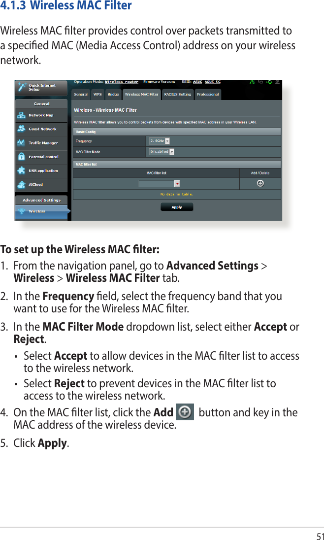 514.1.3 Wireless MAC FilterWireless MAC lter provides control over packets transmitted to a specied MAC (Media Access Control) address on your wireless network.To set up the Wireless MAC lter:1.  From the navigation panel, go to Advanced Settings &gt; Wireless &gt; Wireless MAC Filter tab.2.  In the Frequency eld, select the frequency band that you want to use for the Wireless MAC lter.3.  In the MAC Filter Mode dropdown list, select either Accept or Reject.• SelectAccept to allow devices in the MAC lter list to access to the wireless network.• SelectReject to prevent devices in the MAC lter list to access to the wireless network.4.  On the MAC lter list, click the Add   button and key in the MAC address of the wireless device.5. Click Apply.