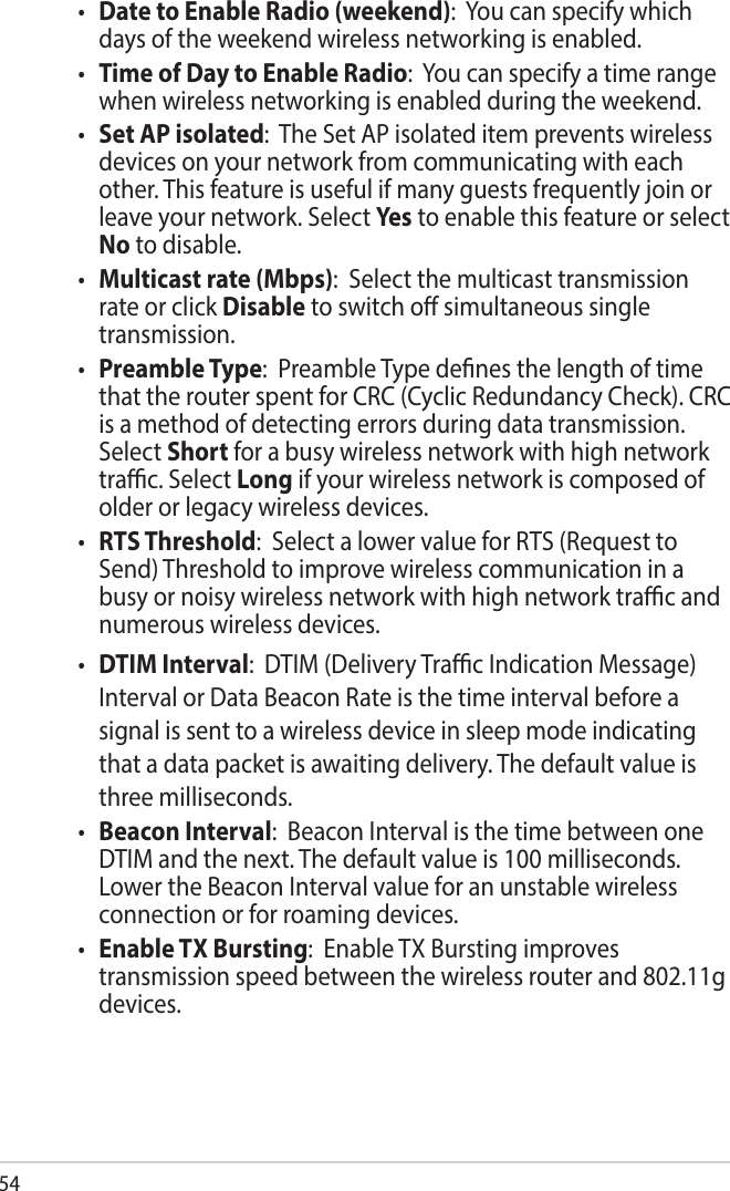 54• Date to Enable Radio (weekend):  You can specify which days of the weekend wireless networking is enabled.• Time of Day to Enable Radio:  You can specify a time range when wireless networking is enabled during the weekend.• Set AP isolated:  The Set AP isolated item prevents wireless devices on your network from communicating with each other. This feature is useful if many guests frequently join or leave your network. Select Yes  to enable this feature or select No to disable.• Multicast rate (Mbps):  Select the multicast transmission rate or click Disable to switch o simultaneous single transmission.• Preamble Type:  Preamble Type denes the length of time that the router spent for CRC (Cyclic Redundancy Check). CRC is a method of detecting errors during data transmission. Select Short for a busy wireless network with high network trac. Select Long if your wireless network is composed of older or legacy wireless devices.• RTS Threshold:  Select a lower value for RTS (Request to Send) Threshold to improve wireless communication in a busy or noisy wireless network with high network trac and numerous wireless devices.• DTIM Interval:  DTIM (Delivery Trac Indication Message) Interval or Data Beacon Rate is the time interval before a signal is sent to a wireless device in sleep mode indicating that a data packet is awaiting delivery. The default value is three milliseconds. • Beacon Interval:  Beacon Interval is the time between one DTIM and the next. The default value is 100 milliseconds. Lower the Beacon Interval value for an unstable wireless connection or for roaming devices. • Enable TX Bursting:  Enable TX Bursting improves transmission speed between the wireless router and 802.11g devices.