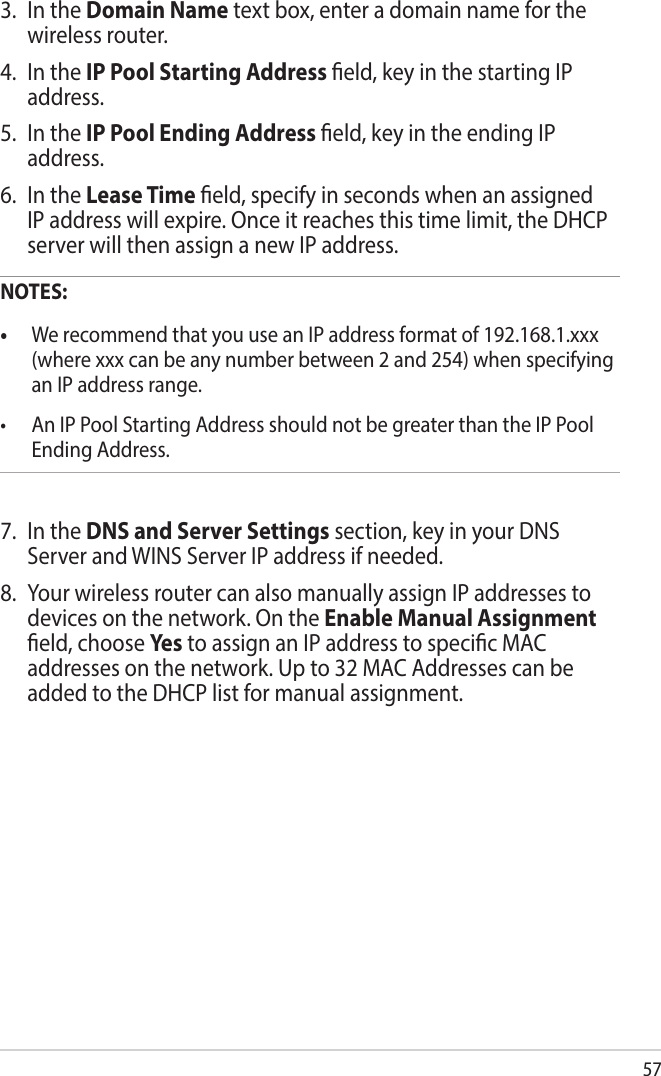 573.  In the Domain Name text box, enter a domain name for the wireless router.4.  In the IP Pool Starting Address eld, key in the starting IP address.5.  In the IP Pool Ending Address eld, key in the ending IP address.6.  In the Lease Time eld, specify in seconds when an assigned IP address will expire. Once it reaches this time limit, the DHCP server will then assign a new IP address.NOTES:• We recommend that you use an IP address format of 192.168.1.xxx (where xxx can be any number between 2 and 254) when specifying an IP address range.• AnIPPoolStartingAddressshouldnotbegreaterthantheIPPoolEnding Address.7.  In the DNS and Server Settings section, key in your DNS Server and WINS Server IP address if needed.8.  Your wireless router can also manually assign IP addresses to devices on the network. On the Enable Manual Assignment eld, choose Yes  to assign an IP address to specic MAC addresses on the network. Up to 32 MAC Addresses can be added to the DHCP list for manual assignment.