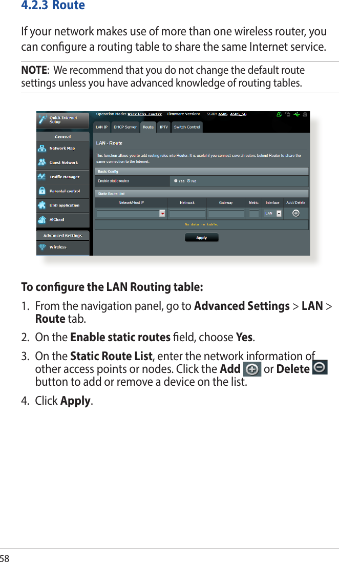 584.2.3 RouteIf your network makes use of more than one wireless router, you can congure a routing table to share the same Internet service.NOTE:  We recommend that you do not change the default route settings unless you have advanced knowledge of routing tables. To congure the LAN Routing table:1.  From the navigation panel, go to Advanced Settings &gt; LAN &gt; Route tab. 2.  On the Enable static routes eld, choose Yes.3.  On the Static Route List, enter the network information of other access points or nodes. Click the Add   or Delete   button to add or remove a device on the list.4. Click Apply.