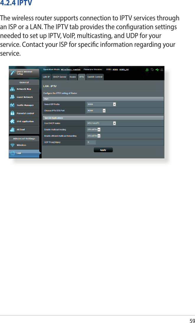 594.2.4 IPTVThe wireless router supports connection to IPTV services through an ISP or a LAN. The IPTV tab provides the conguration settings needed to set up IPTV, VoIP, multicasting, and UDP for your service. Contact your ISP for specic information regarding your service.