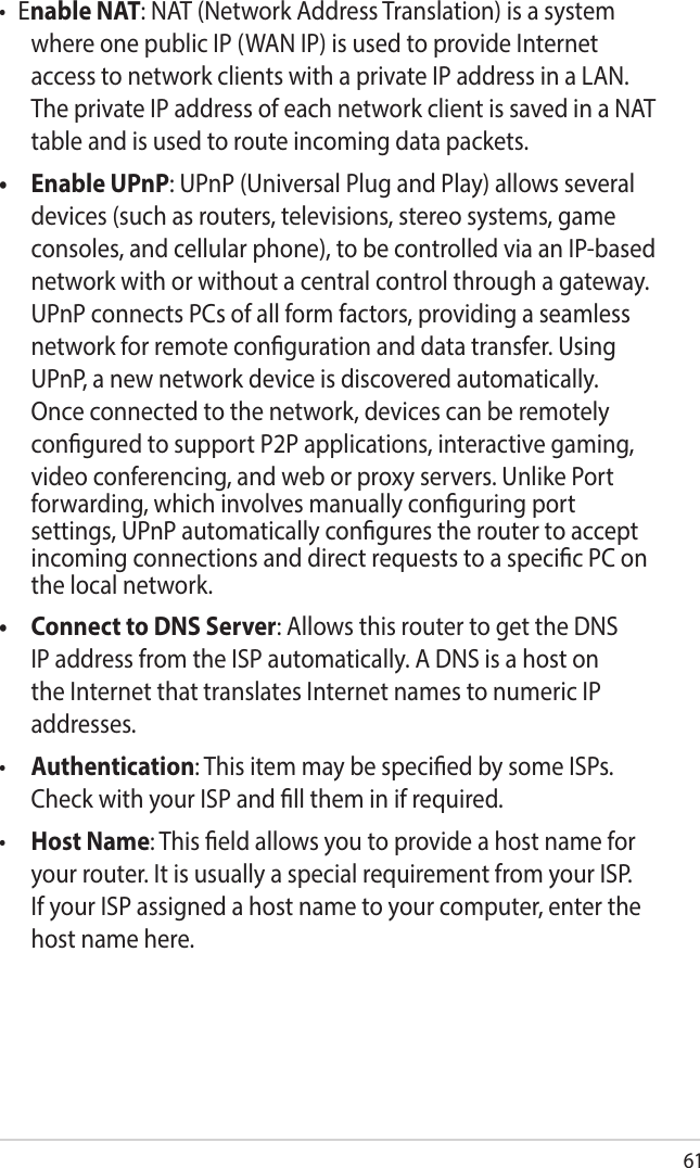 61• Enable NAT: NAT (Network Address Translation) is a system where one public IP (WAN IP) is used to provide Internet access to network clients with a private IP address in a LAN. The private IP address of each network client is saved in a NAT table and is used to route incoming data packets.•   Enable UPnP: UPnP (Universal Plug and Play) allows several devices (such as routers, televisions, stereo systems, game consoles, and cellular phone), to be controlled via an IP-based network with or without a central control through a gateway. UPnP connects PCs of all form factors, providing a seamless network for remote conguration and data transfer. Using UPnP, a new network device is discovered automatically. Once connected to the network, devices can be remotely congured to support P2P applications, interactive gaming, video conferencing, and web or proxy servers. Unlike Port forwarding, which involves manually conguring port settings, UPnP automatically congures the router to accept incoming connections and direct requests to a specic PC on the local network. •   Connect to DNS Server: Allows this router to get the DNS IP address from the ISP automatically. A DNS is a host on the Internet that translates Internet names to numeric IP addresses. •  Authentication: This item may be specied by some ISPs. Check with your ISP and ll them in if required.•  Host Name: This eld allows you to provide a host name for your router. It is usually a special requirement from your ISP. If your ISP assigned a host name to your computer, enter the host name here.