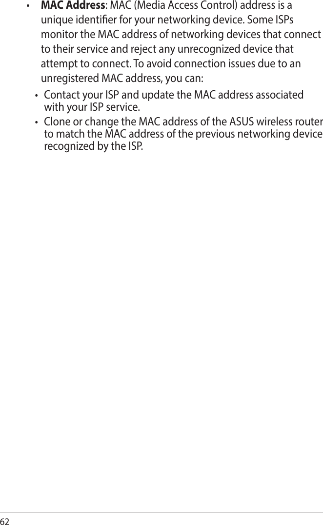 62•  MAC Address: MAC (Media Access Control) address is a unique identier for your networking device. Some ISPs monitor the MAC address of networking devices that connect to their service and reject any unrecognized device that attempt to connect. To avoid connection issues due to an unregistered MAC address, you can:• ContactyourISPandupdatetheMACaddressassociatedwith your ISP service.• CloneorchangetheMACaddressoftheASUSwirelessrouterto match the MAC address of the previous networking device recognized by the ISP. 