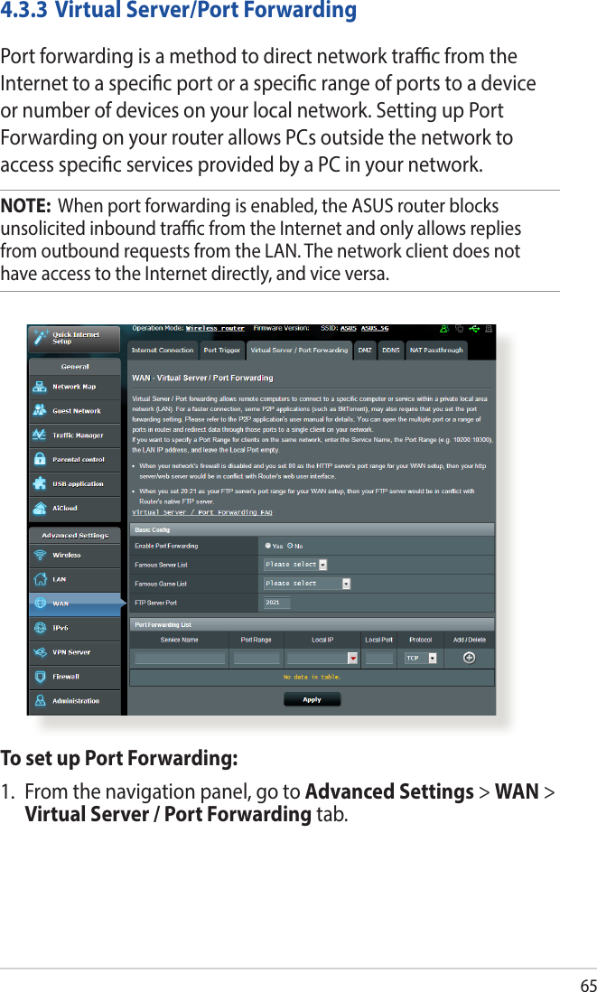 654.3.3 Virtual Server/Port ForwardingPort forwarding is a method to direct network trac from the Internet to a specic port or a specic range of ports to a device or number of devices on your local network. Setting up Port Forwarding on your router allows PCs outside the network to access specic services provided by a PC in your network.NOTE:  When port forwarding is enabled, the ASUS router blocks unsolicited inbound trac from the Internet and only allows replies from outbound requests from the LAN. The network client does not have access to the Internet directly, and vice versa.To set up Port Forwarding:1.  From the navigation panel, go to Advanced Settings &gt; WAN &gt; Virtual Server / Port Forwarding tab.