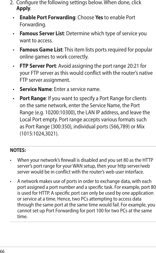 662.  Congure the following settings below. When done, click Apply.•  Enable Port Forwarding: Choose Yes to enable Port Forwarding.•  Famous Server List: Determine which type of service you want to access.•  Famous Game List: This item lists ports required for popular online games to work correctly.•  FTP Server Port: Avoid assigning the port range 20:21 for your FTP server as this would conict with the router’s native FTP server assignment.•  Service Name: Enter a service name.•  Port Range: If you want to specify a Port Range for clients on the same network, enter the Service Name, the Port Range (e.g. 10200:10300), the LAN IP address, and leave the Local Port empty. Port range accepts various formats such as Port Range (300:350), individual ports (566,789) or Mix (1015:1024,3021). NOTES:• Whenyournetwork’srewallisdisabledandyouset80astheHTTPserver’s port range for your WAN setup, then your http server/web server would be in conict with the router’s web user interface.• Anetworkmakesuseofportsinordertoexchangedata,witheachport assigned a port number and a specic task. For example, port 80 is used for HTTP. A specic port can only be used by one application or service at a time. Hence, two PCs attempting to access data through the same port at the same time would fail. For example, you cannot set up Port Forwarding for port 100 for two PCs at the same time.