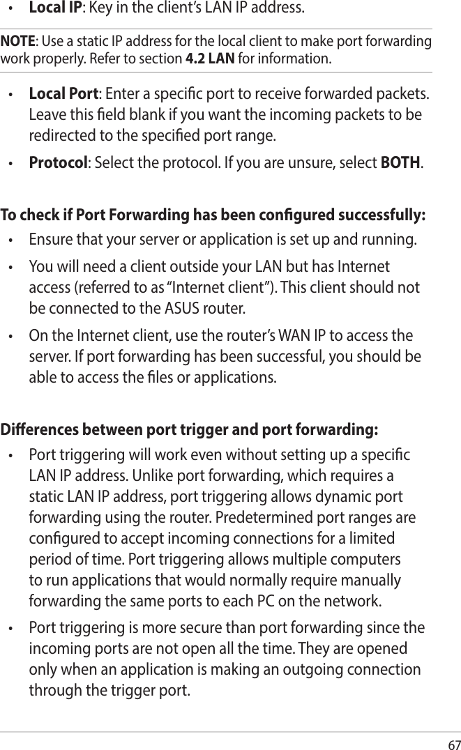 67•  Local IP: Key in the client’s LAN IP address. NOTE: Use a static IP address for the local client to make port forwarding work properly. Refer to section 4.2 LAN for information.•  Local Port: Enter a specic port to receive forwarded packets. Leave this eld blank if you want the incoming packets to be redirected to the specied port range.•  Protocol: Select the protocol. If you are unsure, select BOTH.To check if Port Forwarding has been congured successfully:•   Ensure that your server or application is set up and running.•   You will need a client outside your LAN but has Internet access (referred to as “Internet client”). This client should not be connected to the ASUS router.•   On the Internet client, use the router’s WAN IP to access the server. If port forwarding has been successful, you should be able to access the les or applications.Dierences between port trigger and port forwarding: •   Port triggering will work even without setting up a specic LAN IP address. Unlike port forwarding, which requires a static LAN IP address, port triggering allows dynamic port forwarding using the router. Predetermined port ranges are congured to accept incoming connections for a limited period of time. Port triggering allows multiple computers to run applications that would normally require manually forwarding the same ports to each PC on the network.•   Port triggering is more secure than port forwarding since the incoming ports are not open all the time. They are opened only when an application is making an outgoing connection through the trigger port.