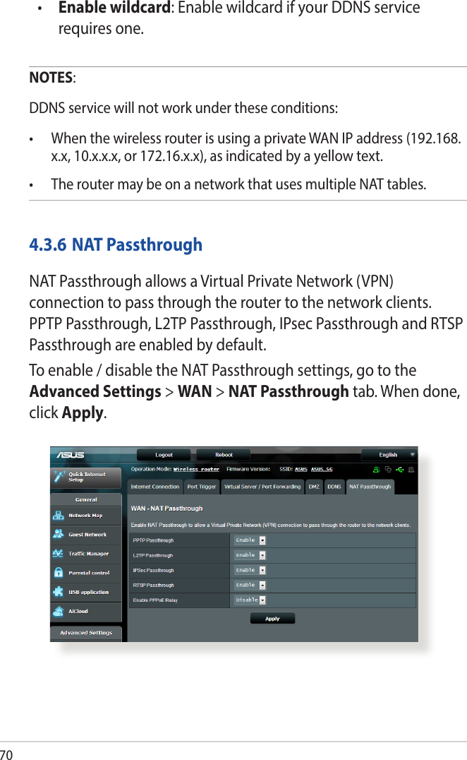 70•  Enable wildcard: Enable wildcard if your DDNS service requires one.NOTES:  DDNS service will not work under these conditions:• WhenthewirelessrouterisusingaprivateWANIPaddress(192.168.x.x, 10.x.x.x, or 172.16.x.x), as indicated by a yellow text.• TheroutermaybeonanetworkthatusesmultipleNATtables.4.3.6 NAT PassthroughNAT Passthrough allows a Virtual Private Network (VPN) connection to pass through the router to the network clients. PPTP Passthrough, L2TP Passthrough, IPsec Passthrough and RTSP Passthrough are enabled by default.To enable / disable the NAT Passthrough settings, go to the Advanced Settings &gt; WAN &gt; NAT Passthrough tab. When done, click Apply.